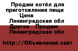 Продам котёл для приготовления пищи  › Цена ­ 10 000 - Ленинградская обл. Другое » Продам   . Ленинградская обл.